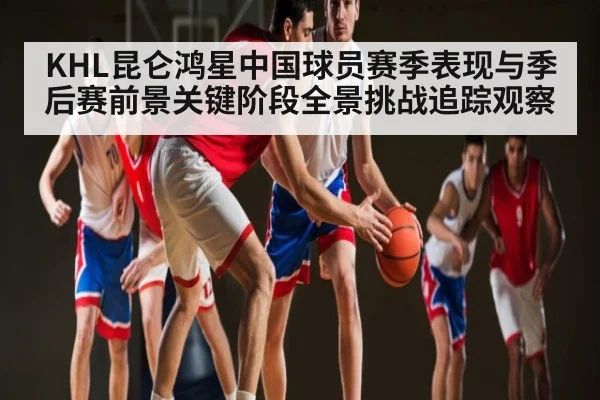 KHL昆仑鸿星中国球员赛季表现与季后赛前景关键阶段全景挑战追踪观察