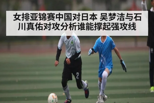 女排亚锦赛中国对日本 吴梦洁与石川真佑对攻分析谁能撑起强攻线